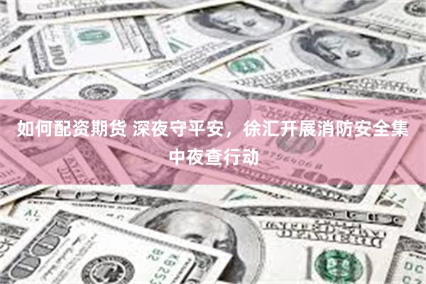如何配资期货 深夜守平安，徐汇开展消防安全集中夜查行动