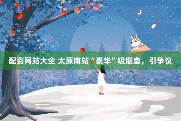 配资网站大全 太原南站“豪华”吸烟室，引争议