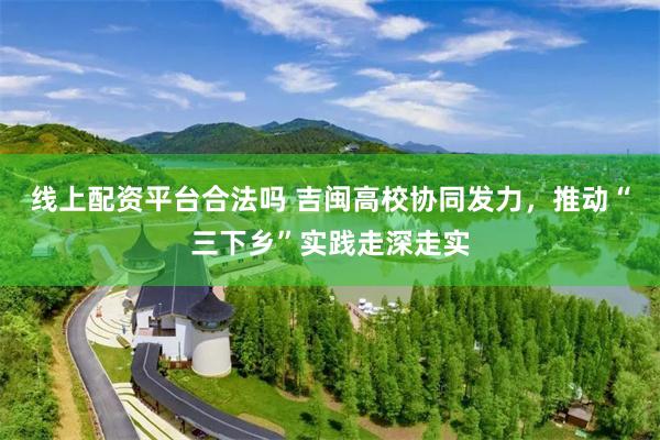 线上配资平台合法吗 吉闽高校协同发力，推动“三下乡”实践走深走实