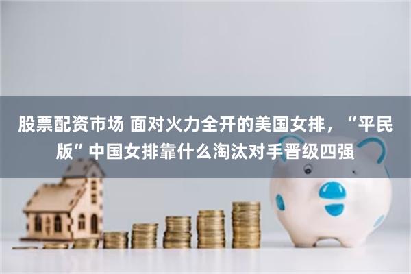 股票配资市场 面对火力全开的美国女排，“平民版”中国女排靠什么淘汰对手晋级四强