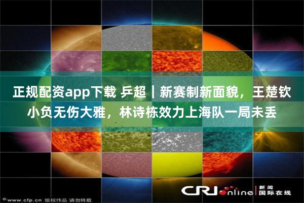正规配资app下载 乒超｜新赛制新面貌，王楚钦小负无伤大雅，林诗栋效力上海队一局未丢