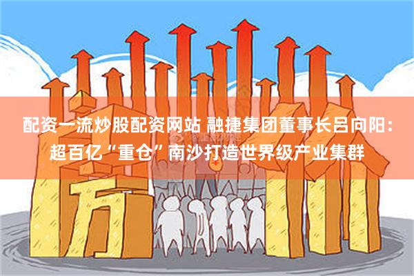 配资一流炒股配资网站 融捷集团董事长吕向阳：超百亿“重仓”南沙打造世界级产业集群