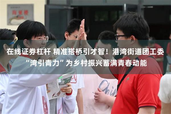 在线证劵杠杆 精准搭桥引才智！港湾街道团工委“湾引青力”为乡村振兴蓄满青春动能