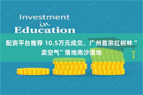配资平台推荐 10.5万元成交，广州首宗红树林“卖空气”落地南沙湿地