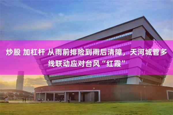 炒股 加杠杆 从雨前排险到雨后清障，天河城管多线联动应对台风“红霞”