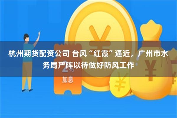 杭州期货配资公司 台风“红霞”逼近,广州市水务局严阵以待做好防风工作