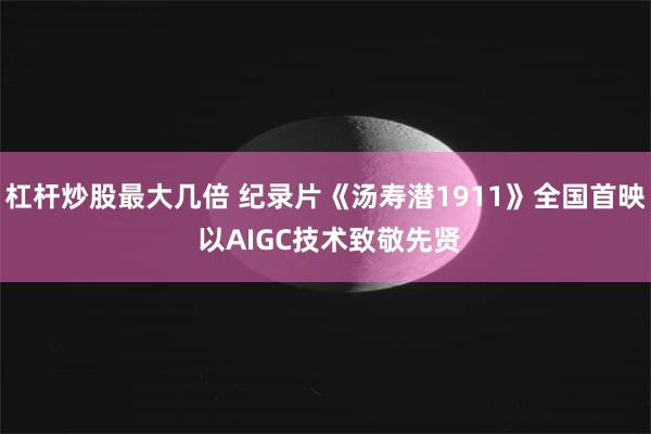 杠杆炒股最大几倍 纪录片《汤寿潜1911》全国首映 以AIGC技术致敬先贤