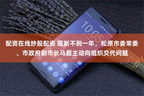 配资在线炒股配资 履新不到一年，松原市委常委、市政府副市长马超主动向组织交代问题