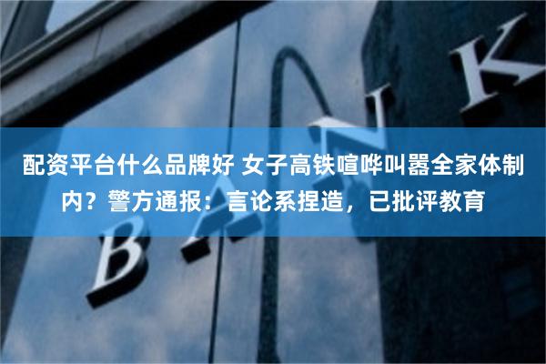 配资平台什么品牌好 女子高铁喧哗叫嚣全家体制内？警方通报：言论系捏造，已批评教育
