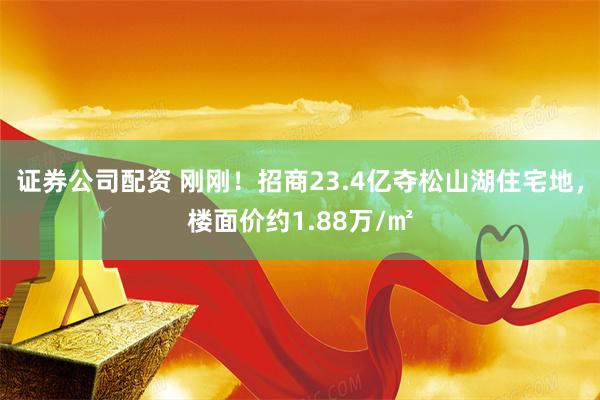 证券公司配资 刚刚！招商23.4亿夺松山湖住宅地，楼面价约1.88万/㎡