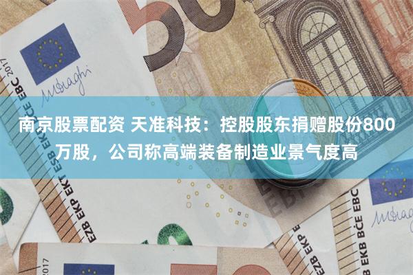 南京股票配资 天准科技：控股股东捐赠股份800万股，公司称高端装备制造业景气度高