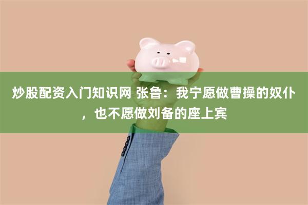 炒股配资入门知识网 张鲁：我宁愿做曹操的奴仆，也不愿做刘备的座上宾
