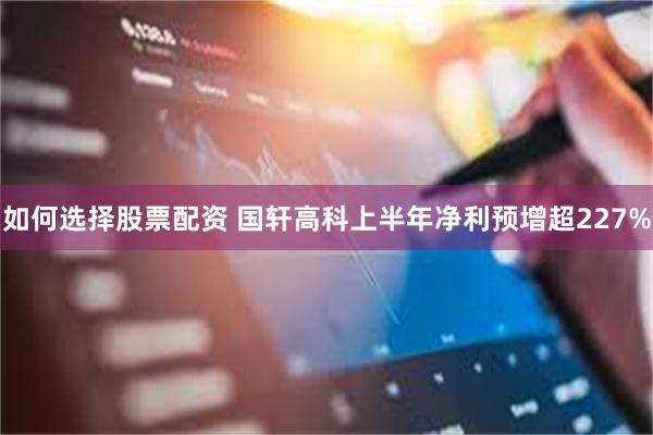 如何选择股票配资 国轩高科上半年净利预增超227%