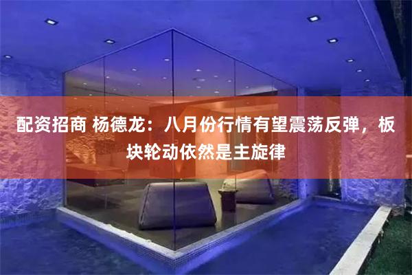 配资招商 杨德龙：八月份行情有望震荡反弹，板块轮动依然是主旋律