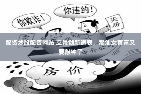 配资炒股配资网站 立景创新递表，潮汕女首富又要敲钟了