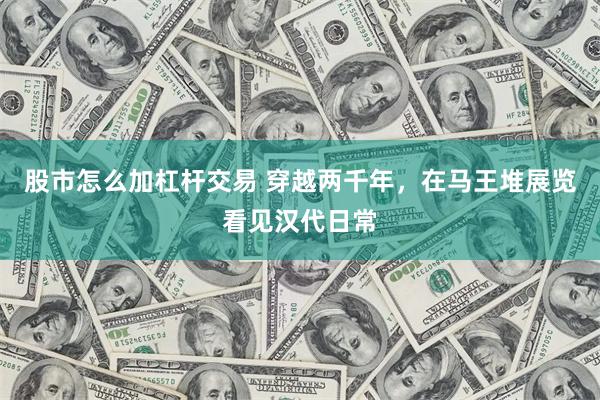 股市怎么加杠杆交易 穿越两千年，在马王堆展览看见汉代日常