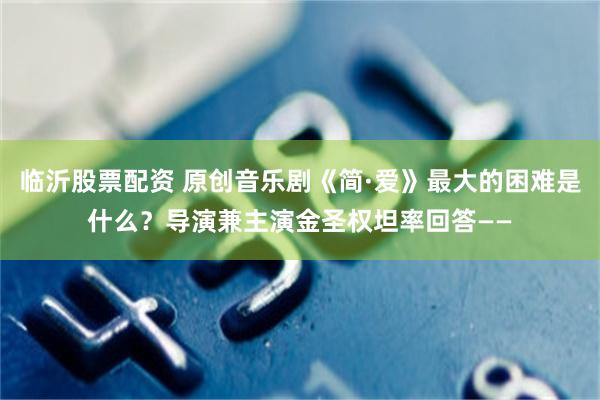临沂股票配资 原创音乐剧《简·爱》最大的困难是什么？导演兼主演金圣权坦率回答——