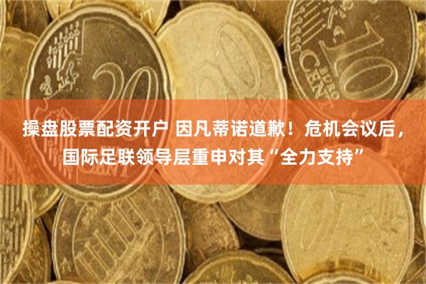 操盘股票配资开户 因凡蒂诺道歉！危机会议后，国际足联领导层重申对其“全力支持”