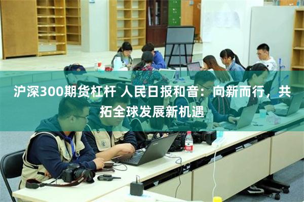 沪深300期货杠杆 人民日报和音：向新而行，共拓全球发展新机遇