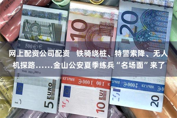 网上配资公司配资   铁骑绕桩、特警索降、无人机探路……金山公安夏季练兵“名场面”来了