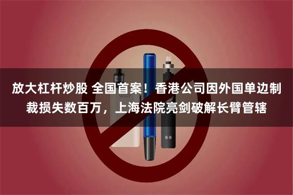 放大杠杆炒股 全国首案！香港公司因外国单边制裁损失数百万，上海法院亮剑破解长臂管辖