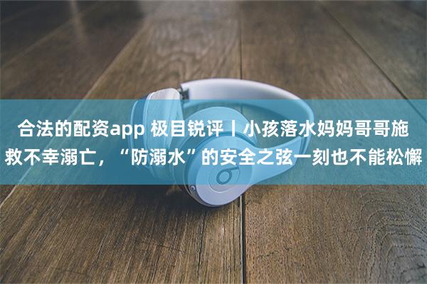 合法的配资app 极目锐评丨小孩落水妈妈哥哥施救不幸溺亡，“防溺水”的安全之弦一刻也不能松懈