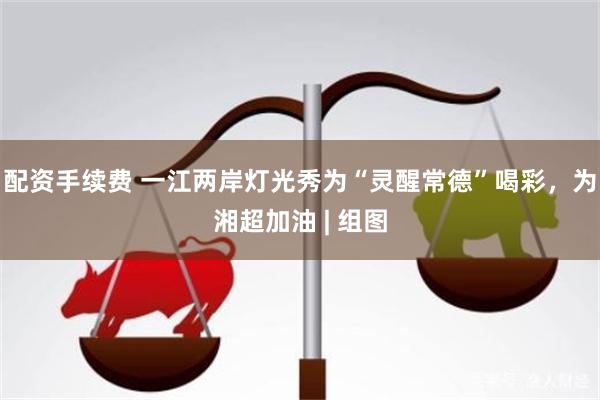 配资手续费 一江两岸灯光秀为“灵醒常德”喝彩，为湘超加油 | 组图