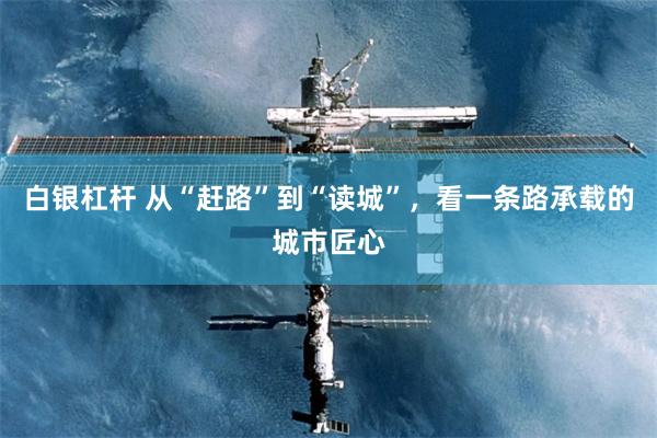 白银杠杆 从“赶路”到“读城”，看一条路承载的城市匠心