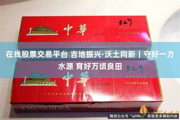 在线股票交易平台 吉地振兴·沃土向新｜守好一方水源 育好万顷良田