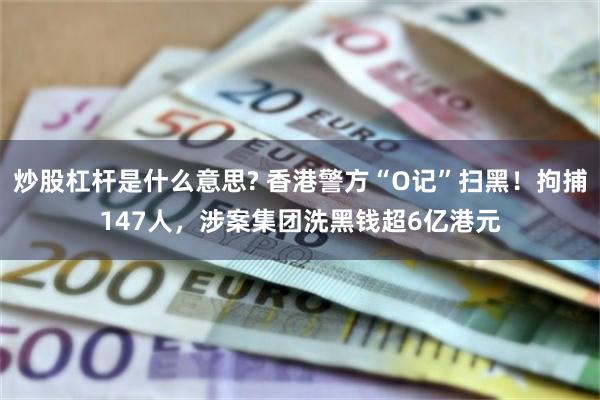 炒股杠杆是什么意思? 香港警方“O记”扫黑！拘捕147人，涉案集团洗黑钱超6亿港元