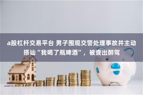 a股杠杆交易平台 男子围观交警处理事故并主动搭讪“我喝了瓶啤酒”，被查出醉驾