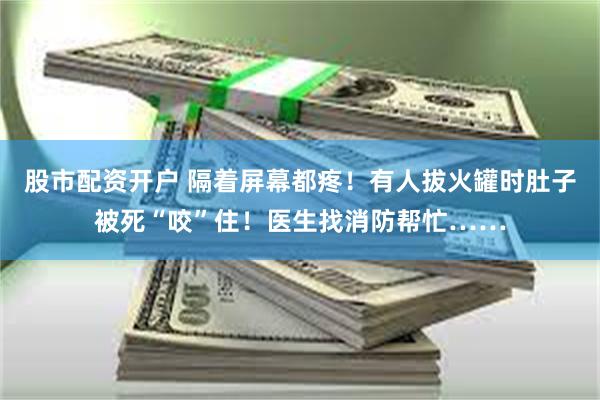 股市配资开户 隔着屏幕都疼！有人拔火罐时肚子被死“咬”住！医生找消防帮忙……