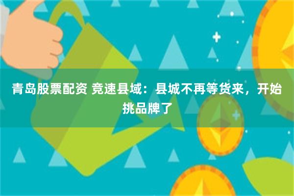 青岛股票配资 竞速县域：县城不再等货来，开始挑品牌了