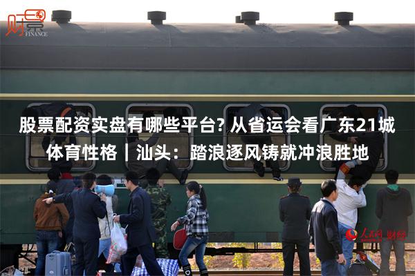 股票配资实盘有哪些平台? 从省运会看广东21城体育性格｜汕头：踏浪逐风铸就冲浪胜地