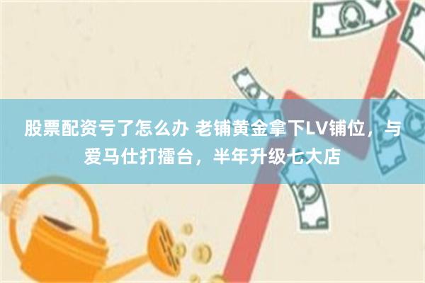 股票配资亏了怎么办 老铺黄金拿下LV铺位，与爱马仕打擂台，半年升级七大店