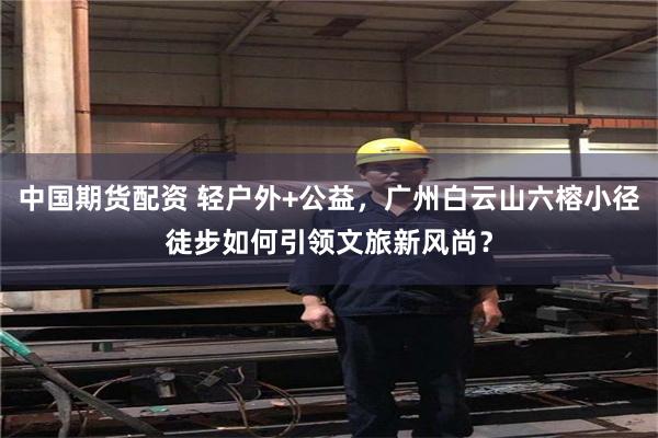 中国期货配资 轻户外+公益，广州白云山六榕小径徒步如何引领文旅新风尚？