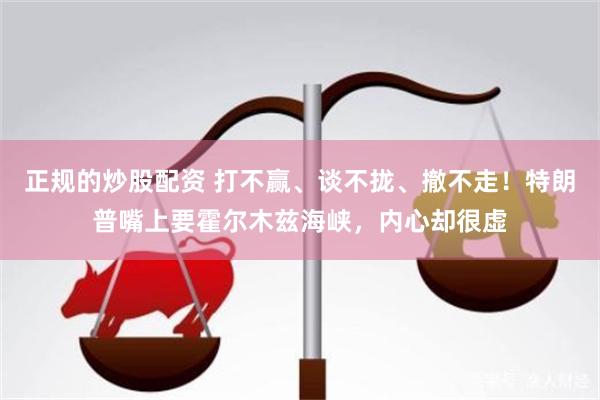 正规的炒股配资 打不赢、谈不拢、撤不走！特朗普嘴上要霍尔木兹海峡，内心却很虚
