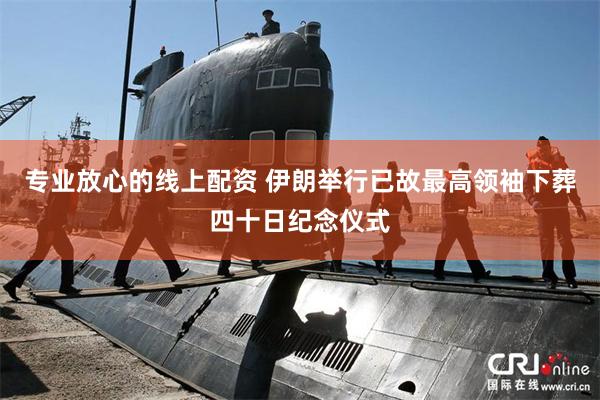 专业放心的线上配资 伊朗举行已故最高领袖下葬四十日纪念仪式