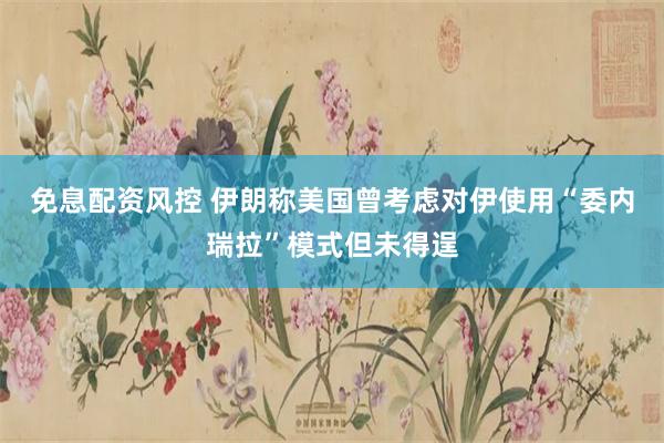免息配资风控 伊朗称美国曾考虑对伊使用“委内瑞拉”模式但未得逞