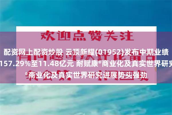 配资网上配资炒股 云顶新耀(01952)发布中期业绩 收益同比增长157.29%至11.48亿元 耐赋康®商业化及真实世界研究进展势头强劲