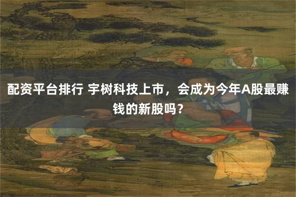 配资平台排行 宇树科技上市，会成为今年A股最赚钱的新股吗？