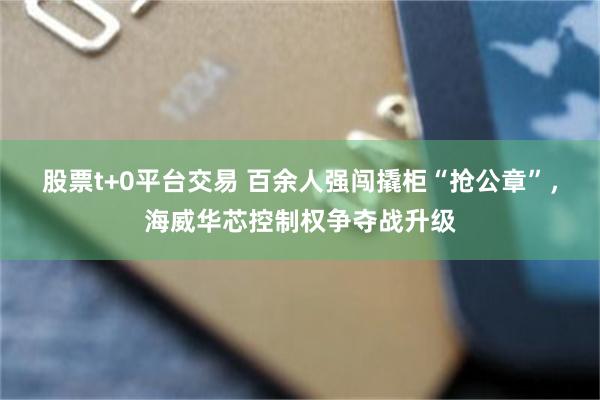 股票t+0平台交易 百余人强闯撬柜“抢公章”，海威华芯控制权争夺战升级