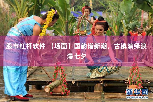 股市杠杆软件 【场面】国韵谱新潮，古镇演绎浪漫七夕