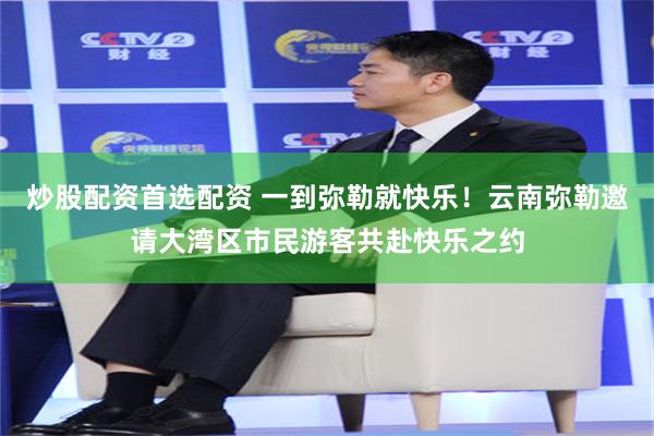 炒股配资首选配资 一到弥勒就快乐！云南弥勒邀请大湾区市民游客共赴快乐之约