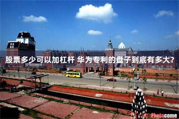 股票多少可以加杠杆 华为专利的盘子到底有多大？