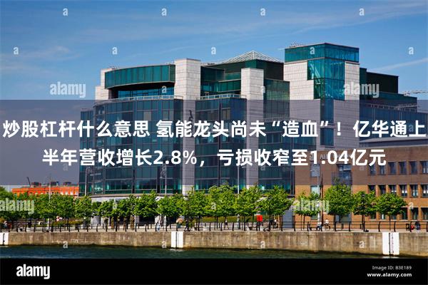 炒股杠杆什么意思 氢能龙头尚未“造血”！亿华通上半年营收增长2.8%，亏损收窄至1.04亿元