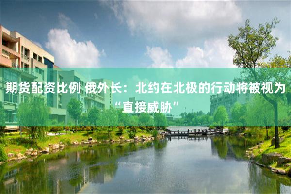 期货配资比例 俄外长：北约在北极的行动将被视为“直接威胁”