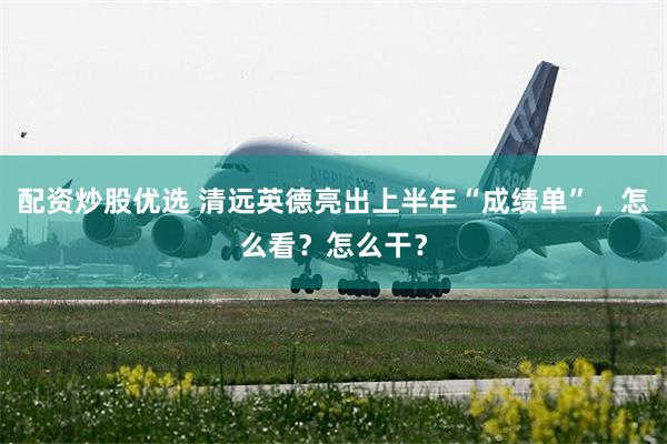 配资炒股优选 清远英德亮出上半年“成绩单”，怎么看？怎么干？