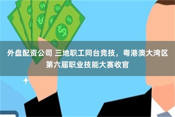 外盘配资公司 三地职工同台竞技，粤港澳大湾区第六届职业技能大赛收官
