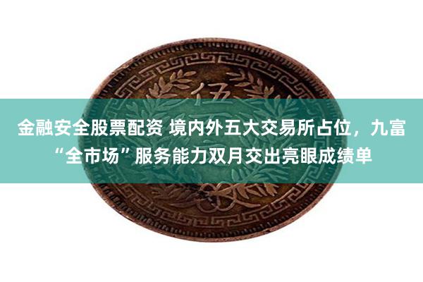 金融安全股票配资 境内外五大交易所占位，九富“全市场”服务能力双月交出亮眼成绩单